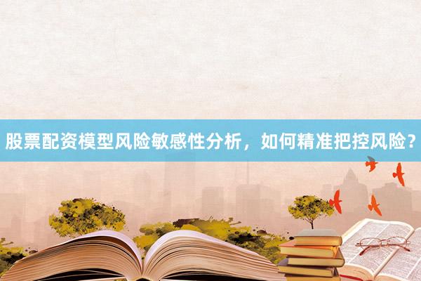 股票配资模型风险敏感性分析，如何精准把控风险？