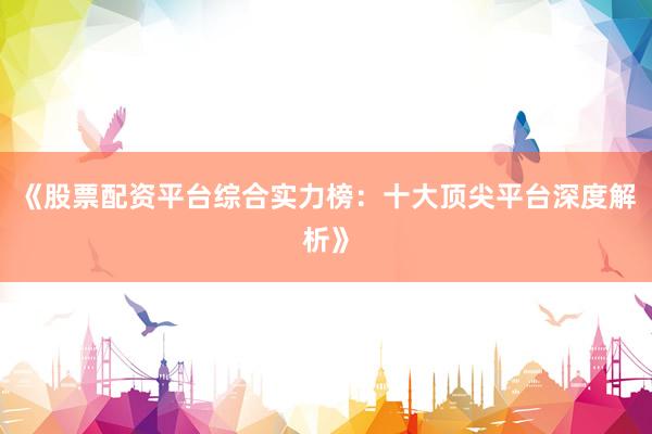 《股票配资平台综合实力榜：十大顶尖平台深度解析》