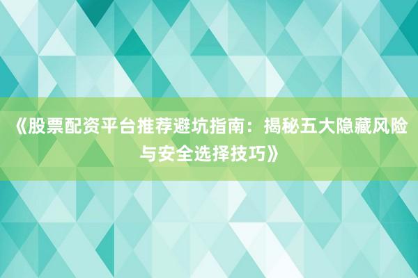 《股票配资平台推荐避坑指南：揭秘五大隐藏风险与安全选择技巧》