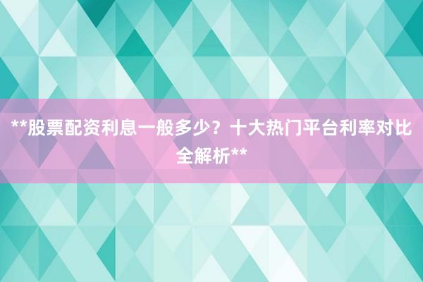 **股票配资利息一般多少？十大热门平台利率对比全解析**
