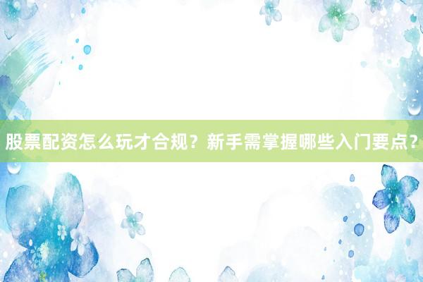 股票配资怎么玩才合规？新手需掌握哪些入门要点？