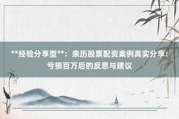 **经验分享型**：亲历股票配资案例真实分享：亏损百万后的反思与建议