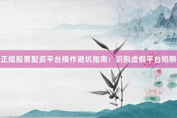 正规股票配资平台操作避坑指南：识别虚假平台陷阱