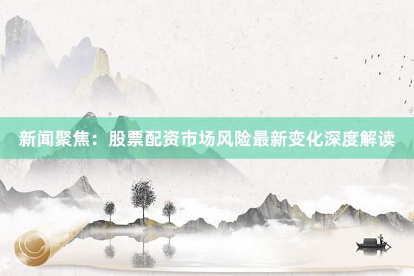 新闻聚焦：股票配资市场风险最新变化深度解读