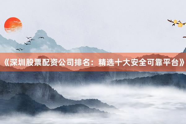《深圳股票配资公司排名：精选十大安全可靠平台》