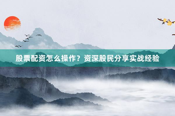 股票配资怎么操作？资深股民分享实战经验