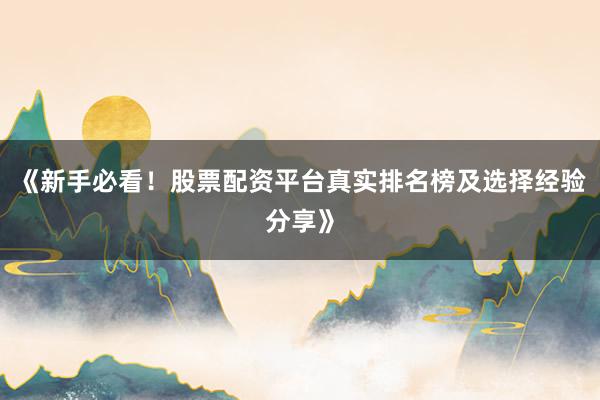 《新手必看！股票配资平台真实排名榜及选择经验分享》