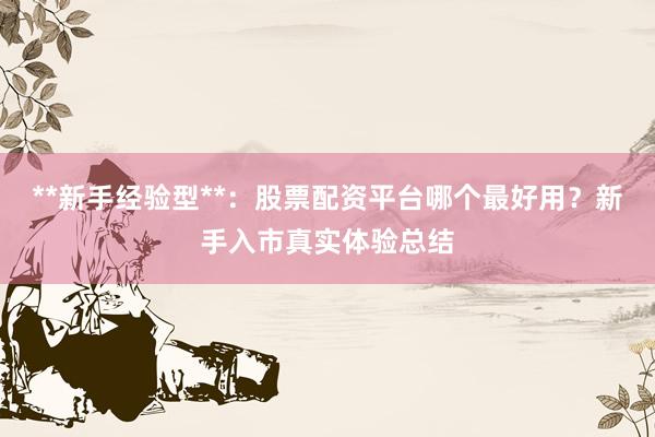 **新手经验型**：股票配资平台哪个最好用？新手入市真实体验总结