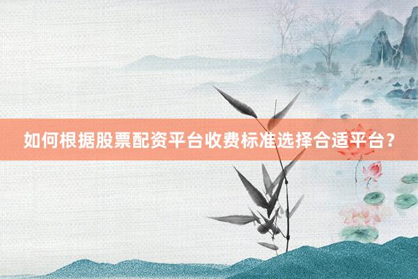 如何根据股票配资平台收费标准选择合适平台？