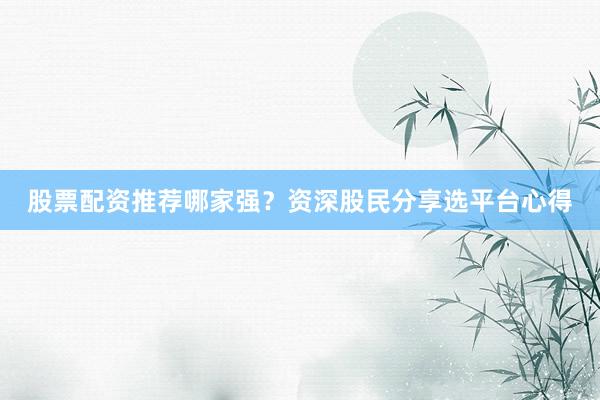 股票配资推荐哪家强？资深股民分享选平台心得