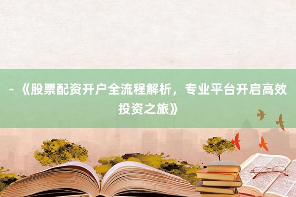 - 《股票配资开户全流程解析，专业平台开启高效投资之旅》