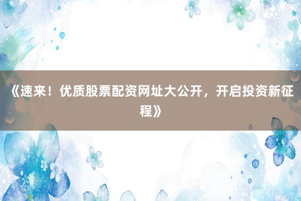 《速来！优质股票配资网址大公开，开启投资新征程》