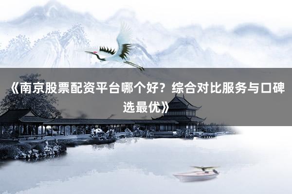 《南京股票配资平台哪个好？综合对比服务与口碑选最优》