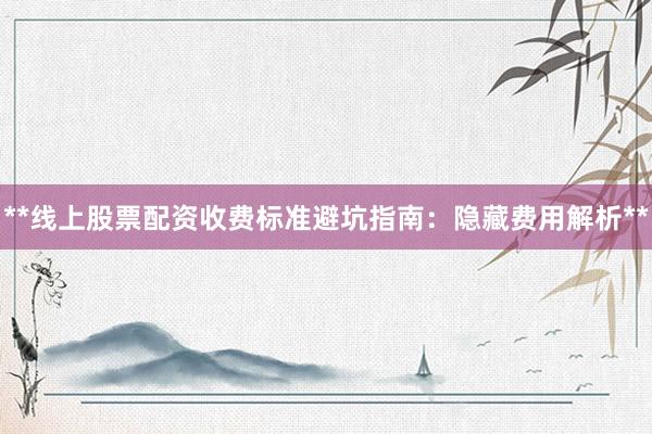 **线上股票配资收费标准避坑指南：隐藏费用解析**