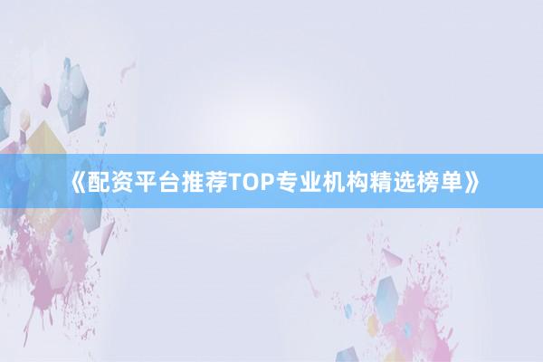 《配资平台推荐TOP专业机构精选榜单》