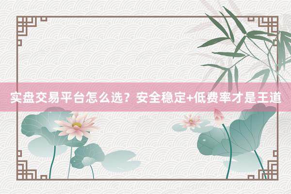 实盘交易平台怎么选?安全稳定+低费率才是王道