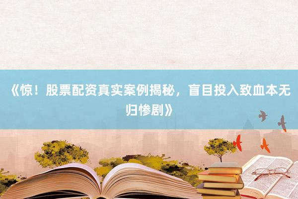《惊！股票配资真实案例揭秘，盲目投入致血本无归惨剧》