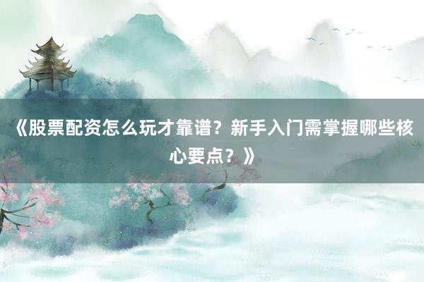 《股票配资怎么玩才靠谱？新手入门需掌握哪些核心要点？》