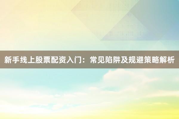 新手线上股票配资入门：常见陷阱及规避策略解析