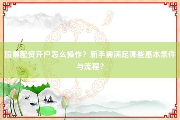 股票配资开户怎么操作？新手需满足哪些基本条件与流程？