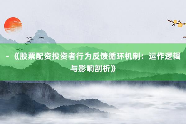 - 《股票配资投资者行为反馈循环机制：运作逻辑与影响剖析》