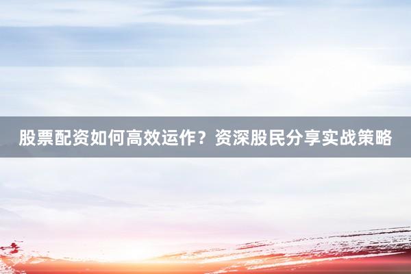 股票配资如何高效运作?资深股民分享实战策略