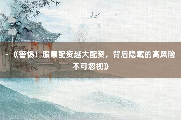 - 《警惕!股票配资越大配资,背后隐藏的高风险不可忽视》