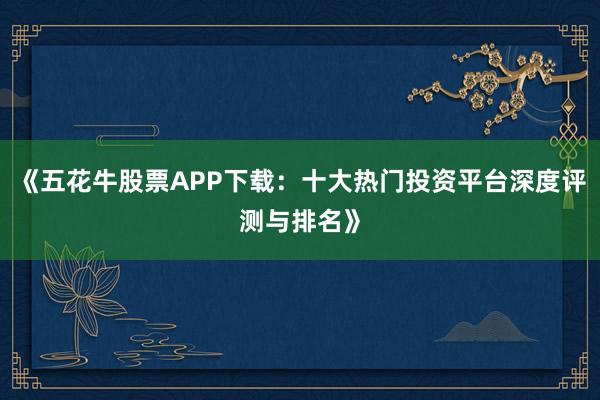 《五花牛股票APP下载：十大热门投资平台深度评测与排名》