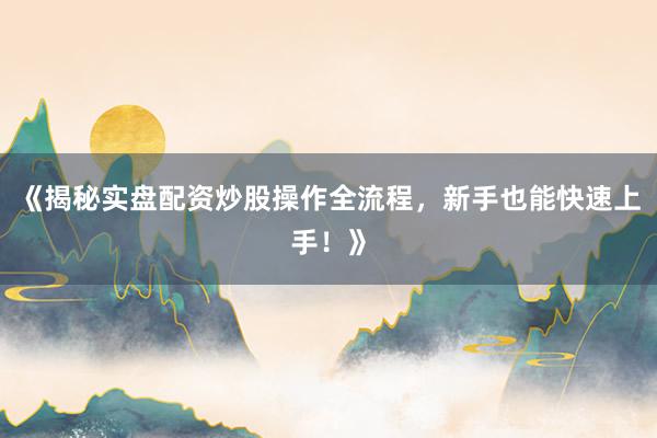 《揭秘实盘配资炒股操作全流程,新手也能快速上手!》