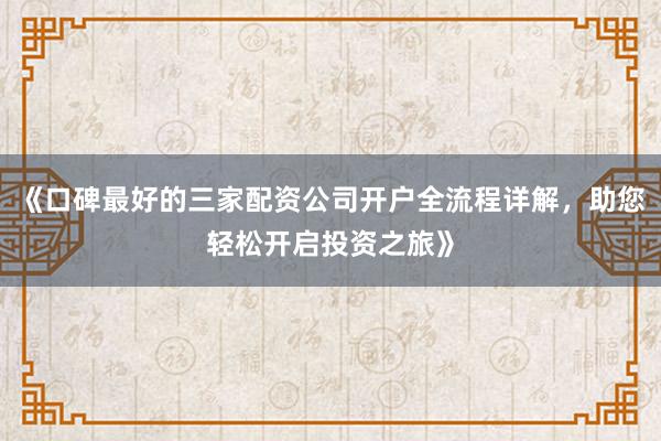 《口碑最好的三家配资公司开户全流程详解,助您轻松开启投资之旅》