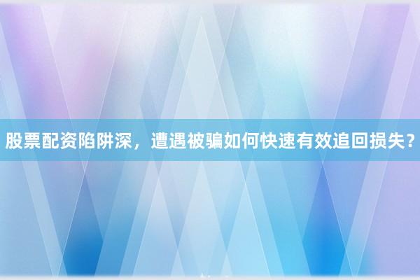 股票配资陷阱深,遭遇被骗如何快速有效追回损失?