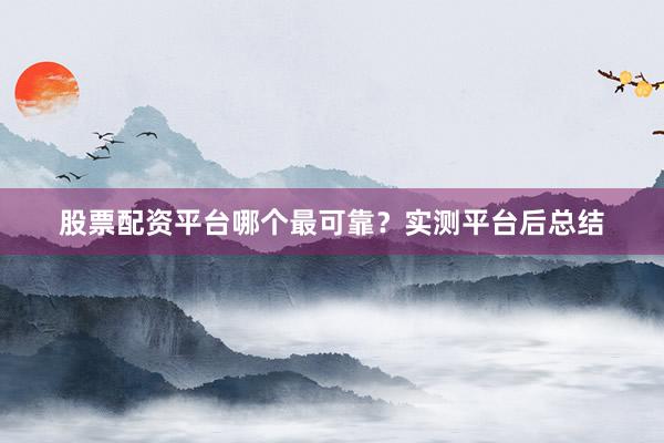 股票配资平台哪个最可靠?实测平台后总结