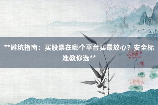 **避坑指南：买股票在哪个平台买最放心？安全标准教你选**