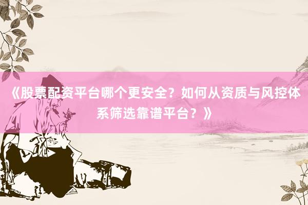 《股票配资平台哪个更安全？如何从资质与风控体系筛选靠谱平台？》