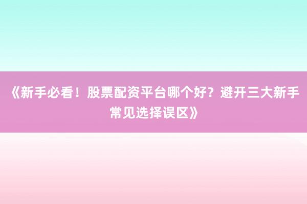 《新手必看！股票配资平台哪个好？避开三大新手常见选择误区》