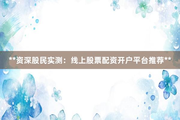 **资深股民实测：线上股票配资开户平台推荐**
