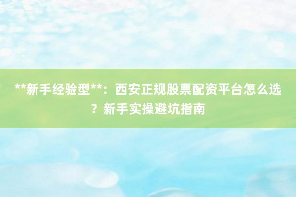 **新手经验型**:西安正规股票配资平台怎么选?新手实操避坑指南