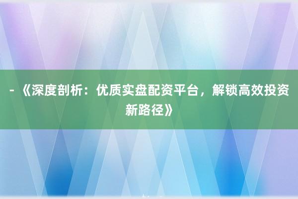 - 《深度剖析：优质实盘配资平台，解锁高效投资新路径》