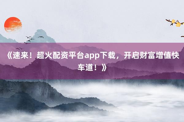 《速来！超火配资平台app下载，开启财富增值快车道！》