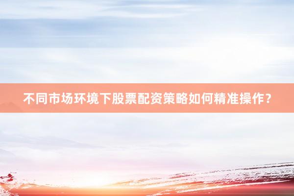 不同市场环境下股票配资策略如何精准操作？