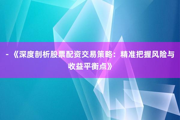 - 《深度剖析股票配资交易策略：精准把握风险与收益平衡点》