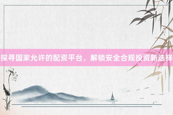 探寻国家允许的配资平台，解锁安全合规投资新选择