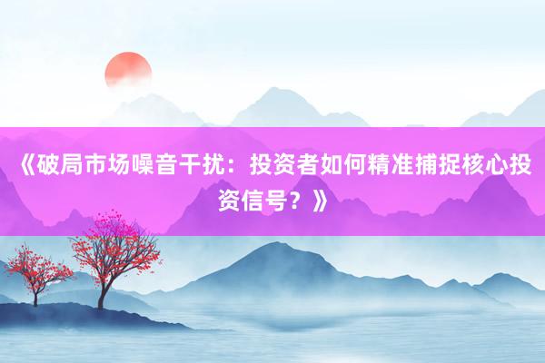 《破局市场噪音干扰:投资者如何精准捕捉核心投资信号?》