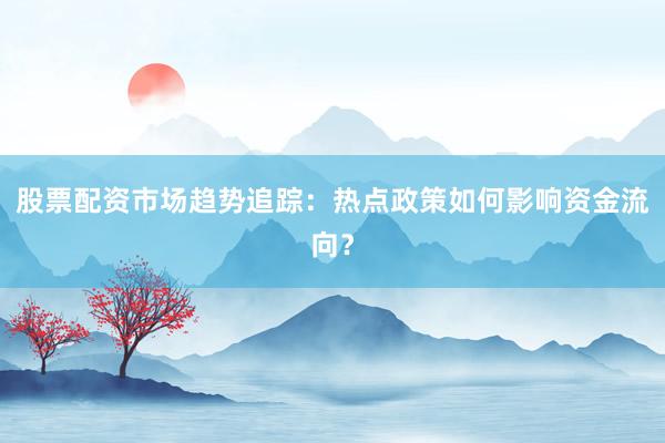 股票配资市场趋势追踪:热点政策如何影响资金流向?
