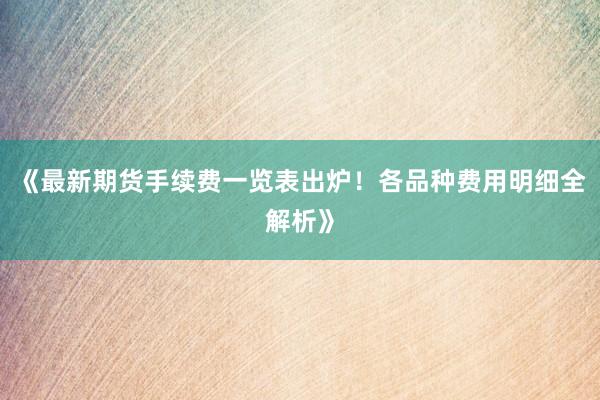 《最新期货手续费一览表出炉!各品种费用明细全解析》