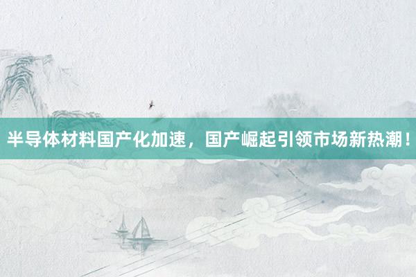 半导体材料国产化加速,国产崛起引领市场新热潮!
