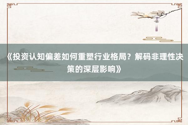 《投资认知偏差如何重塑行业格局？解码非理性决策的深层影响》