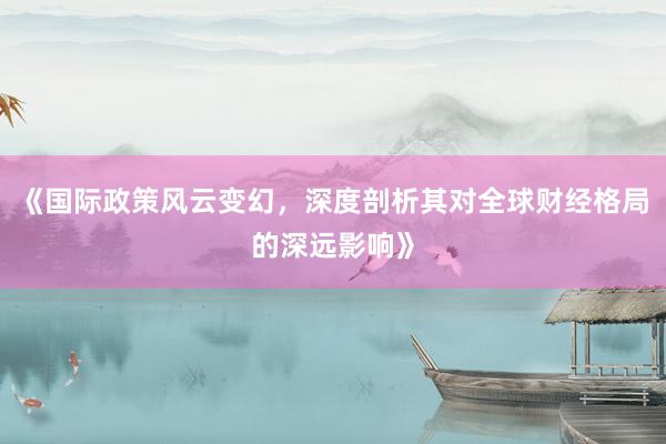 《国际政策风云变幻，深度剖析其对全球财经格局的深远影响》