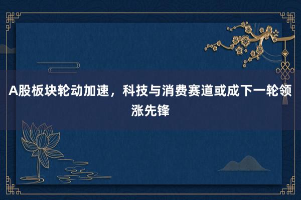 A股板块轮动加速，科技与消费赛道或成下一轮领涨先锋
