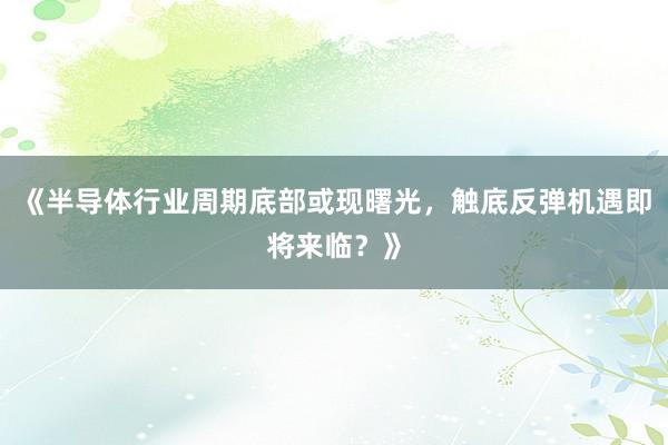 《半导体行业周期底部或现曙光，触底反弹机遇即将来临？》